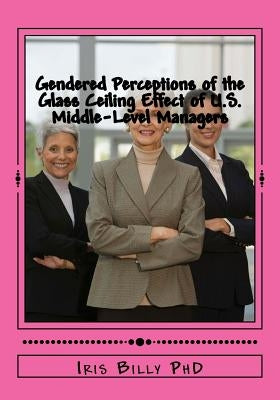 Gendered Perceptions of the Glass Ceiling Effect of U.S. Middle-Level Managers: Glass Ceiling Effects of US Middle Level Managers by Billy, Iris a.
