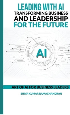 Leading with AI: Transforming Business and Leadership for the Future: ART OF AI FOR BUSINESS LEADERS by Shiva Kumar Ramachandran