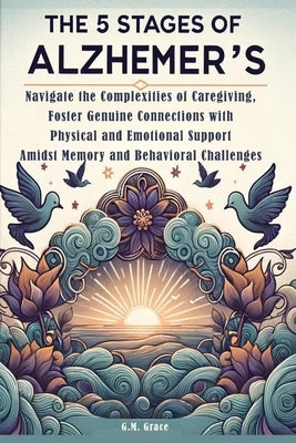 The 5 Stages of Alzheimer's: Navigate the Complexities of Caregiving, Foster Genuine Connections with Physical and Emotional Support Amidst Memory by Grace, G. M.