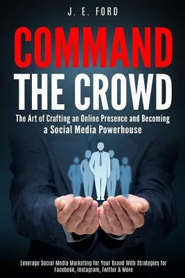 Command the Crowd: The Art of Crafting an Online Presence & Becoming a Social Media Powerhouse: Leverage Social Media Marketing for Your by Ford, J. E.