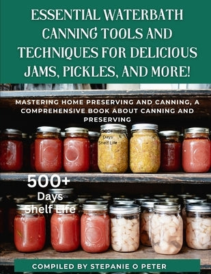 Essential Waterbath Canning Tools and Techniques for Delicious Jams, Pickles, and More!: Mastering Home Preserving and Canning, A Comprehensive Book a by O. Peter, Stephanie