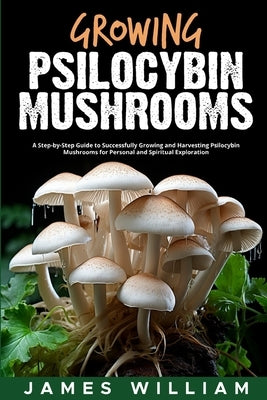 Growing Psilocybin Mushrooms: A Step-by-Step Guide to Successfully Growing and Harvesting Psilocybin Mushrooms for Personal and Spiritual Exploratio by James William