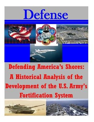 Defending America's Shores: A Historical Analysis of the Development of the U.S. Army's Fortification System by Penny Hill Press Inc