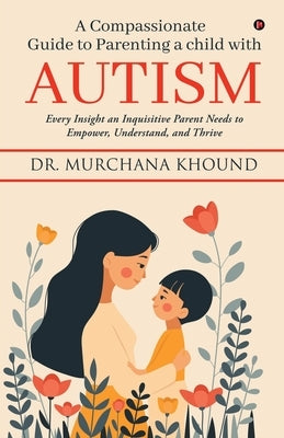 A Compassionate Guide to Parenting a Child with Autism: Every Insight an Inquisitive Parent Needs to Empower, Understand, and Thrive by Dr Murchana Khound