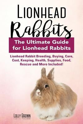 Lionhead Rabbits: Lionhead Rabbit Breeding, Buying, Care, Cost, Keeping, Health, Supplies, Food, Rescue and More Included! The Ultimate by Brown, Lolly
