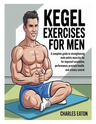 Kegel Exercises for Men: A Complete Guide to Strengthening Male Pelvic Muscles for Improved Sexual Performance, Prostate Health, and Urinary Control by Eaton, Charles