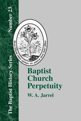 Baptist Church Perpetuity: Or the Continuous Existence of Baptist Churches from the Apostolic to the Present Day Demonstrated by the Bible and by by Jarrel, W. a.
