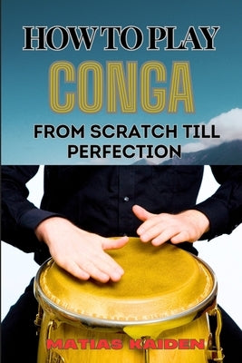 How to Play Conga from Scratch Till Perfection: Beginner Techniques To Advanced Rhythms, Including Essential Tips For Perfecting Your Skills In Latin by Kaiden, Matias