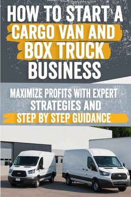 How to Start a Cargo Van and Box Truck Business: Step-by-Step Strategies to Launch and Grow Your Cargo Van and Box Truck Business by Pavlina, Arlene