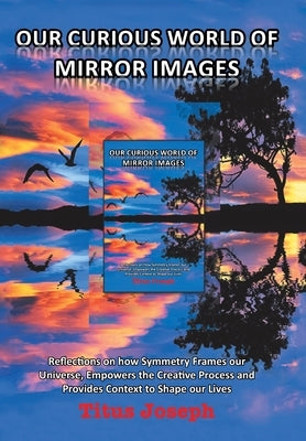 Our Curious World of Mirror Images: Reflections on How Symmetry Frames Our Universe, Empowers the Creative Process and Provides Context to Shape Our L by Joseph, Titus