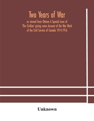 Two Years Of War: As Viewed From Ottawa A Special Issue Of 'The Civilian' Giving Some Account Of The War Work Of The Civil Service Of Canada 1914-1916 by Two Years of War as Viewed from Ottawa