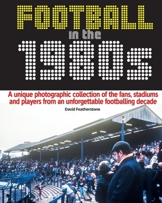 Football in the 1980s: A unique photographic collection of the fans, stadiums and players from an unforgettable footballing decade by Featherstone, David