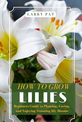 How to Grow Lilies: Beginners Guide to Planting, Caring, and Enjoying Stunning lily Blooms by Pat, Larry