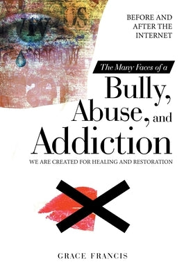 The Many Faces of a Bully, Abuse, and Addiction: Before and After the Internet We Are Created for Healing and Restoration by Francis, Grace