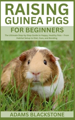 Raising Guinea Pigs for Beginners: The Ultimate Step-by-Step Guide to Happy, Healthy Pets - From Habitat Setup to Diet, Care, and Bonding by Blackstone, Adams