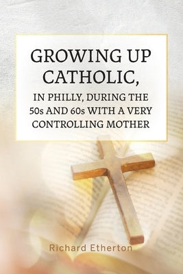 Growing Up Catholic, in Philly, During the 50s and 60s With a Very Controlling Mother by Etherton, Richard