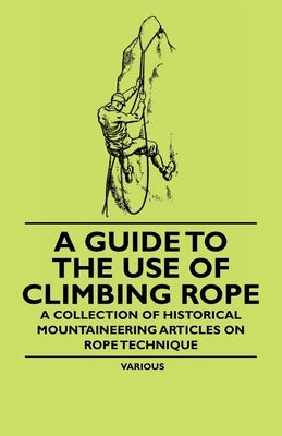 A Guide to the Use of Climbing Rope - A Collection of Historical Mountaineering Articles on Rope Technique by Various