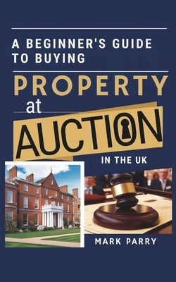 A Beginners Guide to Buying Property at Auction in the UK: Step-by-Step Tips for First-Time Buyers and Investors Looking to Secure Great Deals by Parry, Mark