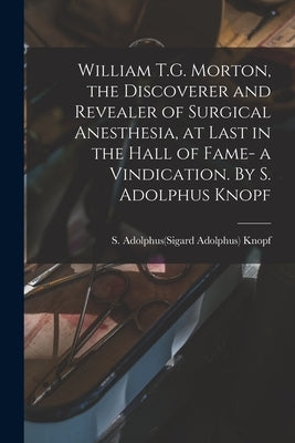 William T.G. Morton, the Discoverer and Revealer of Surgical Anesthesia, at Last in the Hall of Fame- a Vindication. By S. Adolphus Knopf by Knopf, S. Adolphus(sigard Adolphus) 1.
