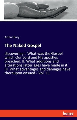 The Naked Gospel: discovering I. What was the Gospel which Our Lord and His apostles preached. II. What additions and alterations latter by Bury, Arthur