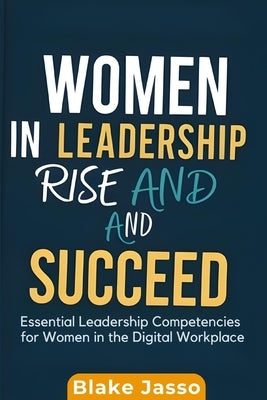 Women in Leadership Rise and Succeed: Essential Leadership Competencies for Women in the Digital Workplace by Jasso, Blake