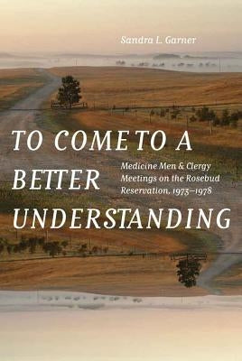 To Come to a Better Understanding: Medicine Men and Clergy Meetings on the Rosebud Reservation, 1973-1978 by Garner, Sandra L.