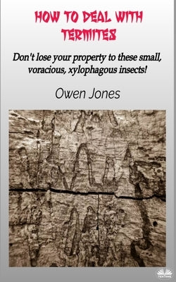 How To Deal With Termites: Don`T Lose Your Property To These Small, Voracious, Xylophagous Insects! by Owen Jones