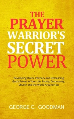The Prayer Warrior's Secret Power: Developing Divine Intimacy and Unleashing God's Power in Your Life, Family, Community, Church and the World Around by Goodman, George C.