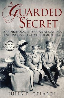A Guarded Secret: Tsar Nicholas II, Tsarina Alexandra and Tsarevich Alexei's Hemophilia by Gelardi, Julia P.