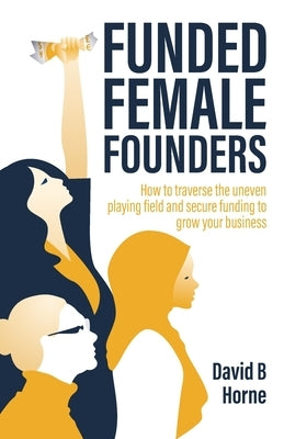 Funded Female Founders: How to traverse the uneven playing field and secure funding to grow your business by Horne, David B.