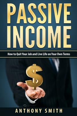 Passive Income: How to Quit Your Job and Live Life on Your Own Terms by Smith, Anthony