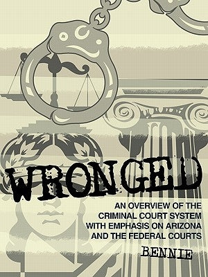 Wronged: An Overview of the Criminal Court System With Emphasis On Arizona and the Federal Courts by Bennie
