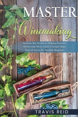 Master Winemaking: Discover the Secrets to Making Premium Homemade Wine in Just 5 Simple Steps, Even If You're An Absolute Beginner by Reid, Travis