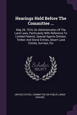 Hearings Held Before The Committee ...: May 26, 1910, On Administration Of The Land Laws, Particularly With Reference To Limited Patents, Special Agen by United States Committee on Public Lands