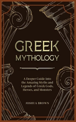 Greek Mythology: A Deeper Guide into the Amazing Myths and Legends of Greek Gods, Heroes, and Monsters by Brown, Joshua