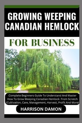 Growing Weeping Canadian Hemlock for Business: Complete Beginners Guide To Understand And Master How To Grow Weeping Canadian Hemlock From Scratch (Cu by Damon, Harrison