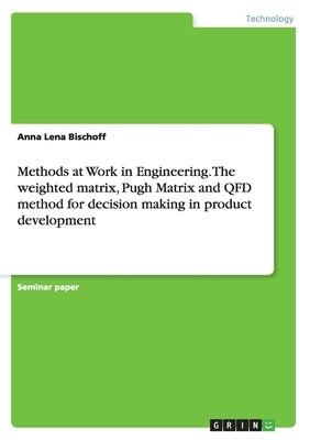Methods at Work in Engineering. The weighted matrix, Pugh Matrix and QFD method for decision making in product development by Bischoff, Anna Lena