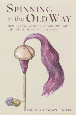 Spinning in the Old Way: How (and Why) to Make Your Own Yarn with a High-Whorl Handspindle by Gibson-Roberts, Priscilla A.
