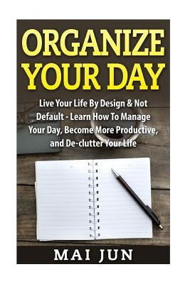 Organize Your Day: Live Your Life By Design & Not Default - Learn How To Manage Your Day, Become More Productive, and De-clutter Your Lif by Jun, Mai