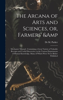 The Arcana of Arts and Sciences, or, Farmers' & Mechanics' Manual: Containing a Great Variety of Valuable Receipts and Useful Discoveries, in the Vari by Parker, M.