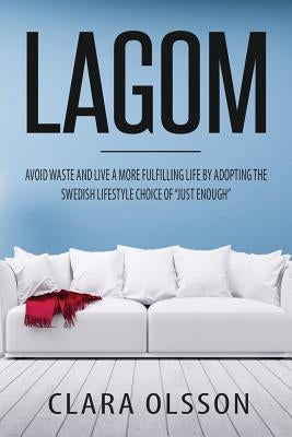 Lagom: Avoid Waste and Live a More Fulfilling Life by Adopting the Swedish Lifestyle Choice of "Just Enough" by Olsson, Clara