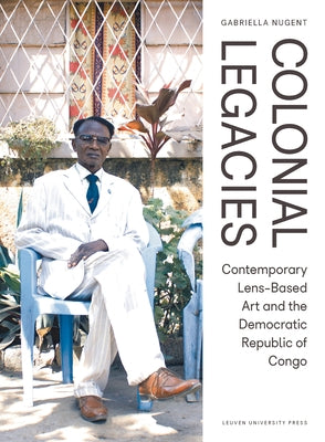 Colonial Legacies: Contemporary Lens-Based Art and the Democratic Republic of Congo by Nugent, Gabriella