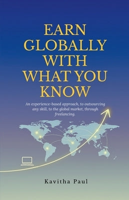 Earn Globally with What You Know: An experience-based approach, to outsourcing any skill, to the global market, through freelancing. by Kavitha Paul