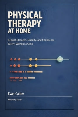 Physical Therapy at Home: Safe Rehabilitation Exercises to Restore Strength, Mobility, and Confidence Without a Clinic by Calder, Evan