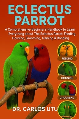 Eclectus Parrot: A comprehensive Beginner's Handbook to Learn Everything about The Eclectus Parrot: Feeding, Housing, Grooming, Training & Bonding by Dr Carlos Utu