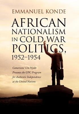 African Nationalism in Cold War Politics: 1952-1954, Cameroons' Um Nyobe Presents the UPC Program for Authentic Independence at the United Nations by Konde, Emmanuel