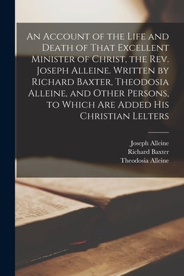 An Account of the Life and Death of That Excellent Minister of Christ, the Rev. Joseph Alleine. Written by Richard Baxter, Theodosia Alleine, and Othe by Baxter, Richard