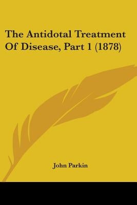The Antidotal Treatment Of Disease, Part 1 (1878) by Parkin, John