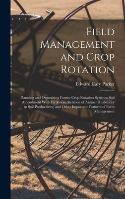 Field Management and Crop Rotation: Planning and Organizing Farms; Crop Rotation Systems; Soil Amendment With Fertilizers; Relation of Animal Husbandr by Parker, Edward Cary