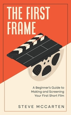 The First Frame: A Beginner's Guide to Making and Screening Your First Short Film by McCarten, Steve